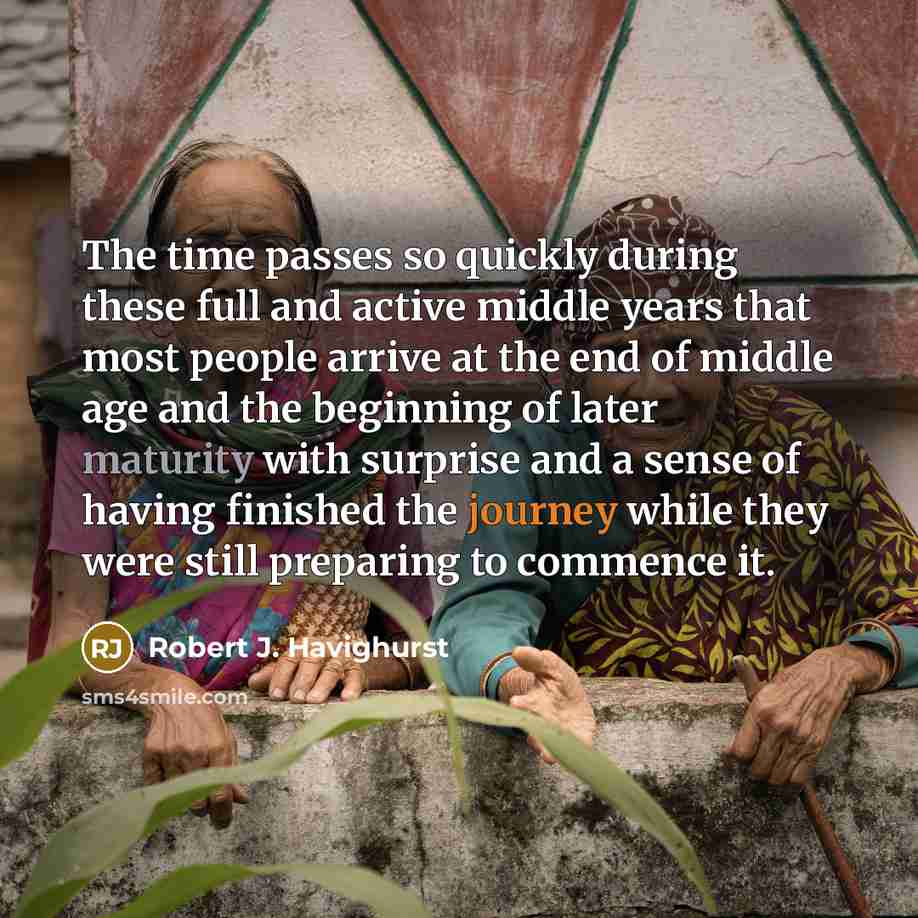 “The time passes so quickly during these full and active middle years that most people arrive at the end of middle age and the beginning of later maturity with surprise and a sense of having finished the journey while they were still preparing to commence it.” quote by Robert J. Havighurst