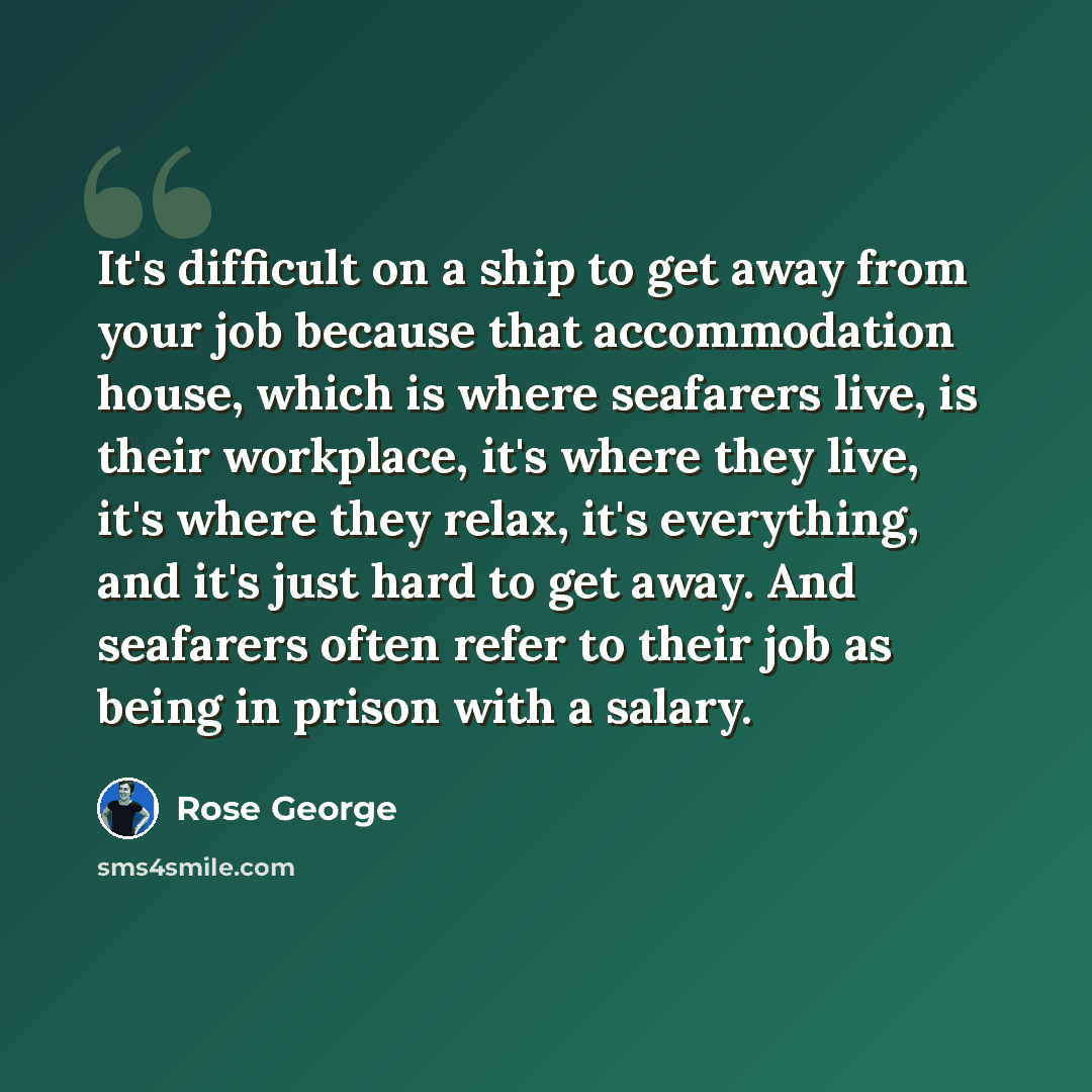 “It's difficult on a ship to get away from your job because that accommodation house, which is where seafarers live, is their workplace, it's where they live, it's where they relax, it's everything, and it's just hard to get away. And seafarers often refer to their job as being in prison with a…” quote by Rose George