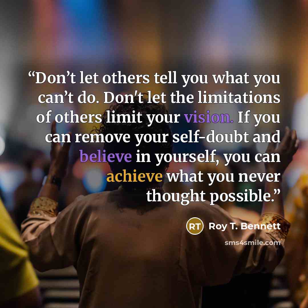 “Don’t let others tell you what you can’t do. Don't let the limitations of others limit your vision. If you can remove your self-doubt and believe in yourself, you can achieve what you never thought possible.” quote by Roy T. Bennett