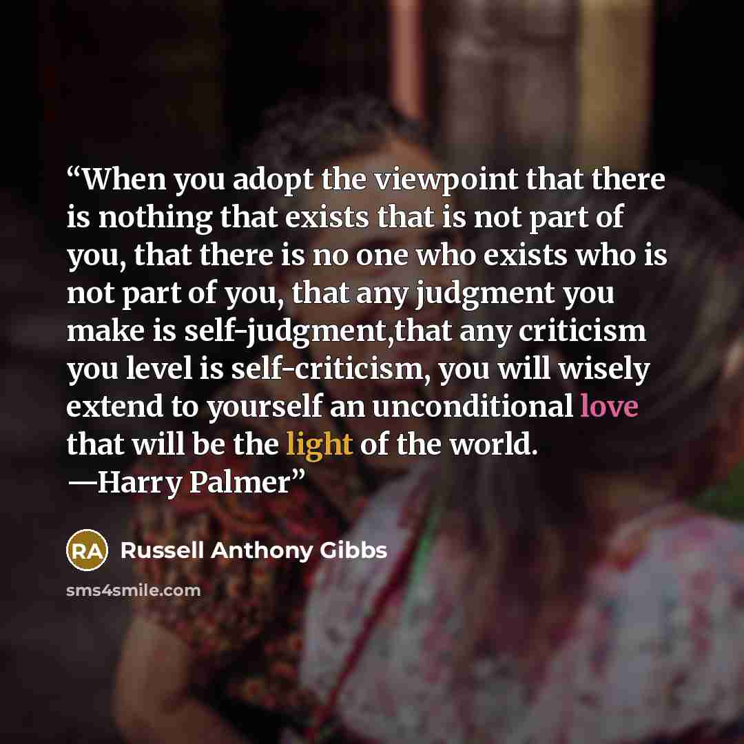 “When you adopt the viewpoint that there is nothing that exists that is not part of you, that there is no one who exists who is not part of you, that any judgment you make is self-judgment,that any criticism you level is self-criticism, you will wisely extend to yourself an unconditional love that…” quote by Russell Anthony Gibbs