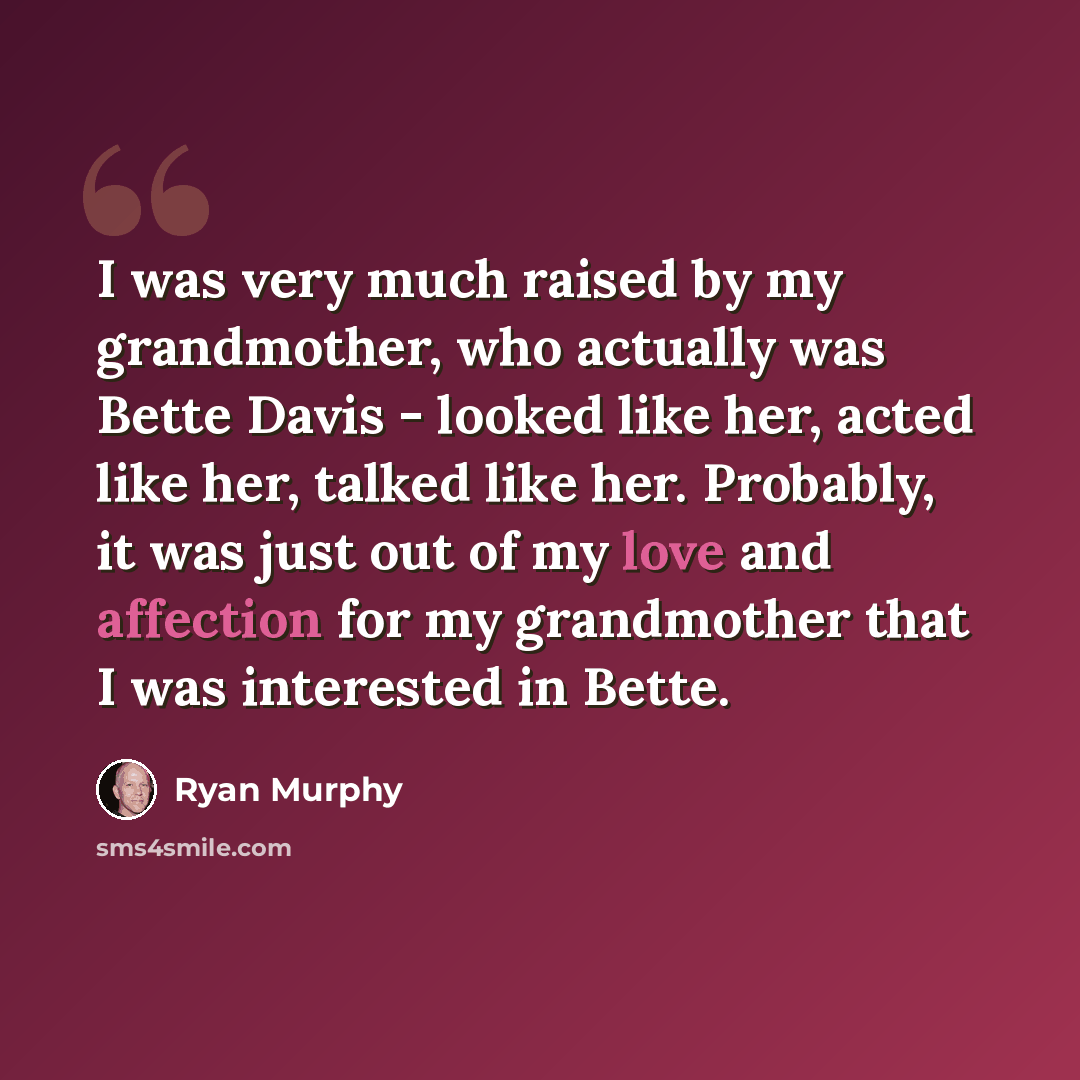 “I was very much raised by my grandmother, who actually was Bette Davis - looked like her, acted like her, talked like her. Probably, it was just out of my love and affection for my grandmother that I was interested in Bette.” quote by Ryan Murphy