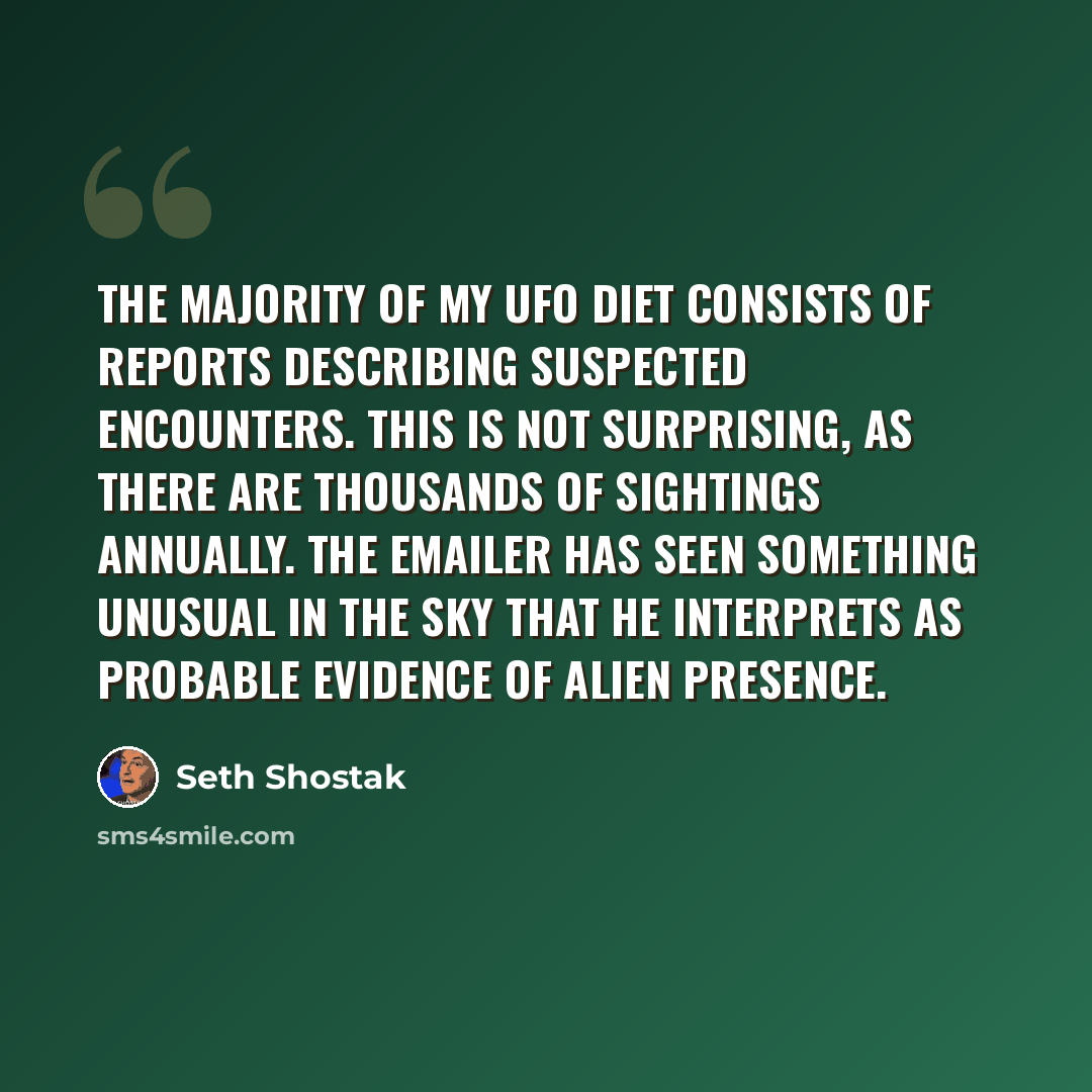 “The majority of my UFO diet consists of reports describing suspected encounters. This is not surprising, as there are thousands of sightings annually. The emailer has seen something unusual in the sky that he interprets as probable evidence of alien presence.” quote by Seth Shostak