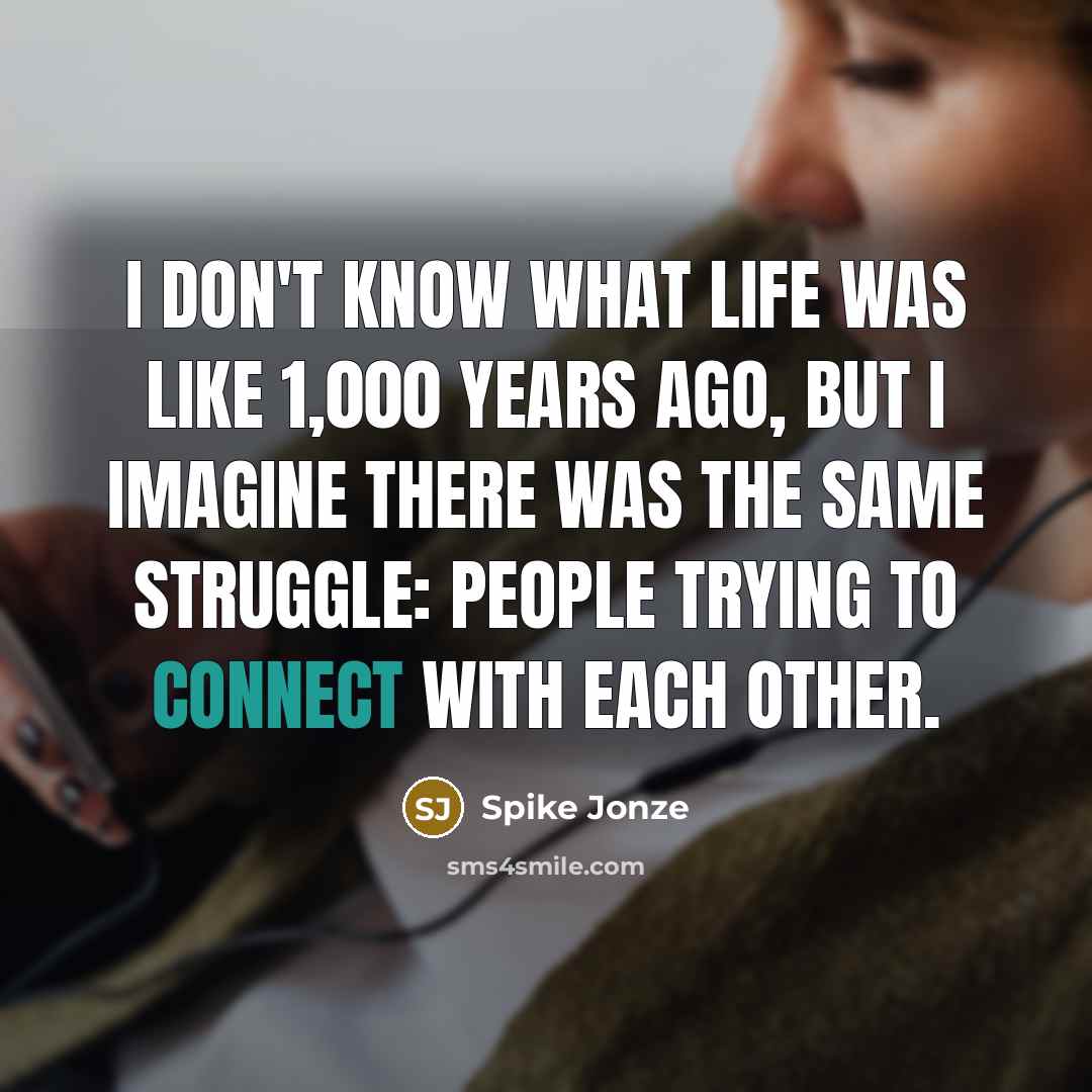 “I don't know what life was like 1,000 years ago, but I imagine there was the same struggle: people trying to connect with each other.” quote by Spike Jonze
