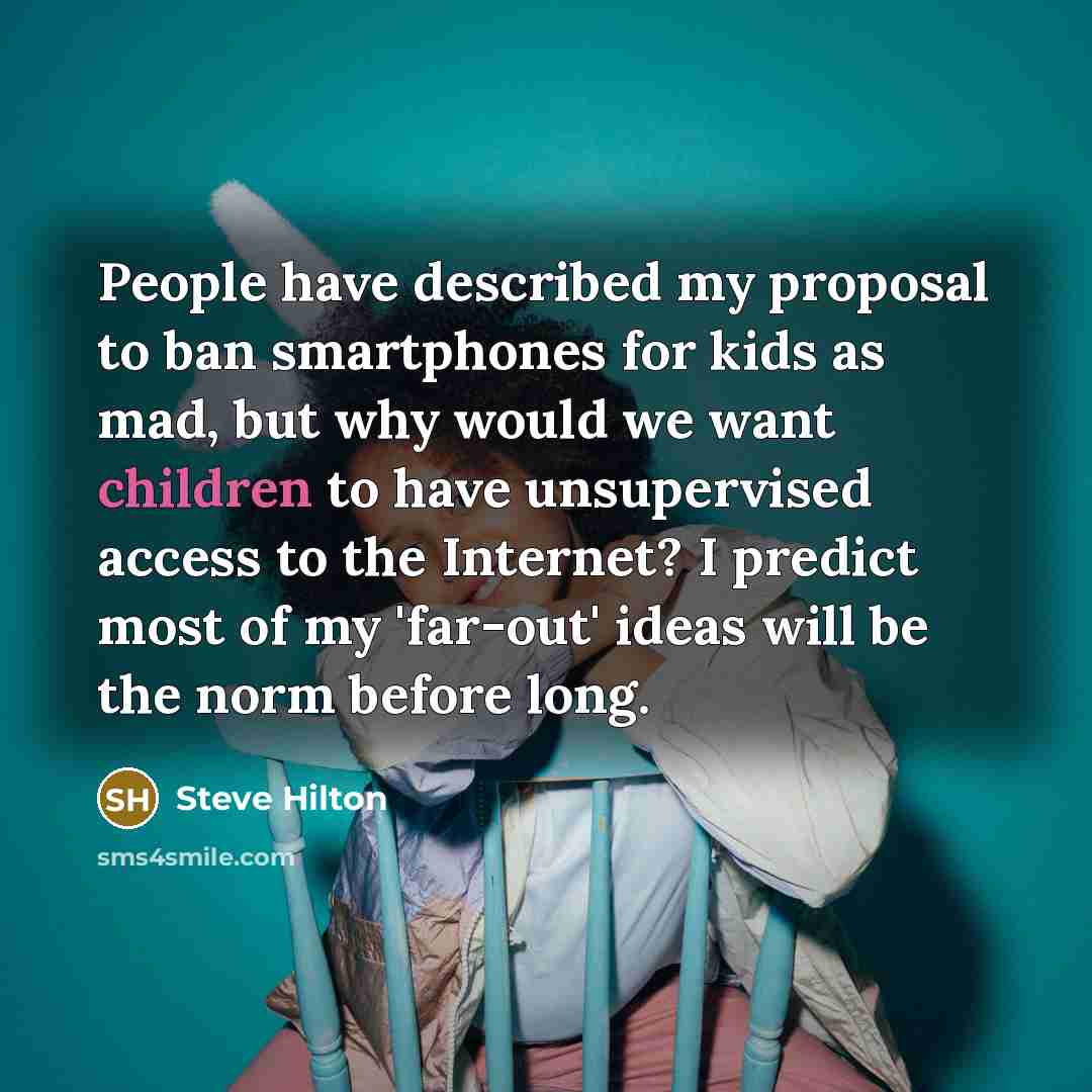 “People have described my proposal to ban smartphones for kids as mad, but why would we want children to have unsupervised access to the Internet? I predict most of my 'far-out' ideas will be the norm before long.” quote by Steve Hilton