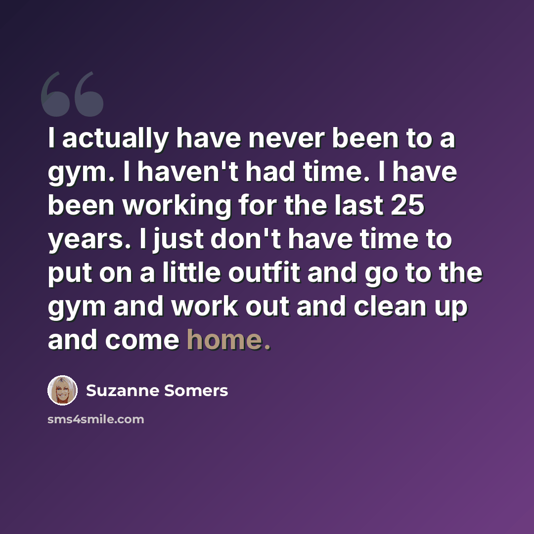 “I actually have never been to a gym. I haven't had time. I have been working for the last 25 years. I just don't have time to put on a little outfit and go to the gym and work out and clean up and come home.” quote by Suzanne Somers