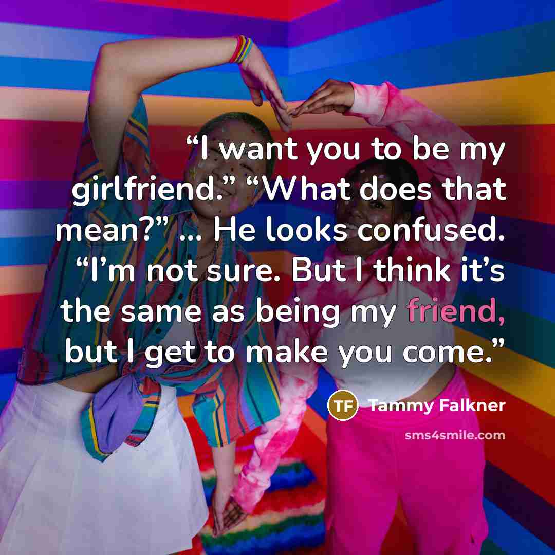 “I want you to be my girlfriend.” “What does that mean?” … He looks confused. “I’m not sure. But I think it’s the same as being my friend, but I get to make you come.” quote by Tammy Falkner
