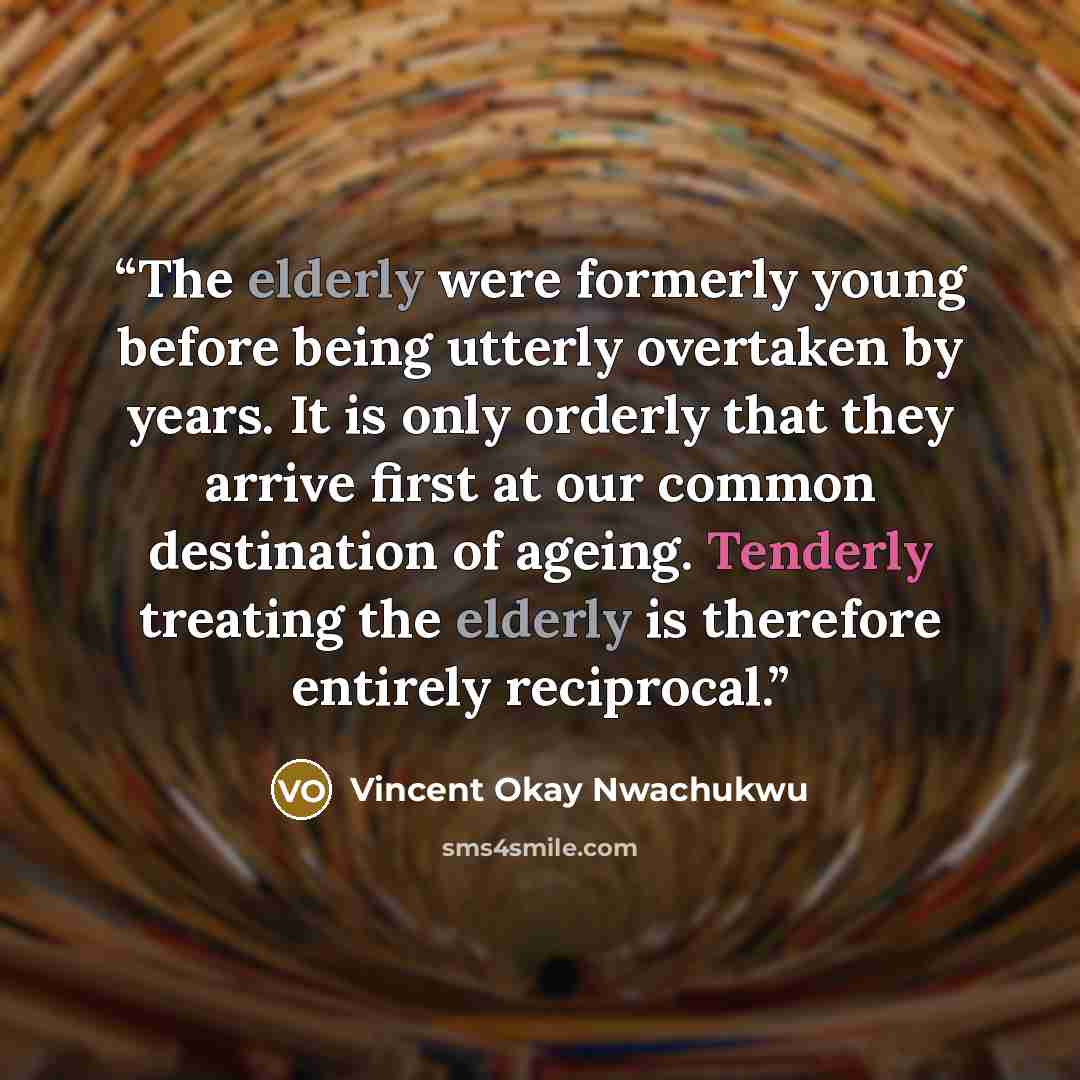“The elderly were formerly young before being utterly overtaken by years. It is only orderly that they arrive first at our common destination of ageing. Tenderly treating the elderly is therefore entirely reciprocal.” quote by Vincent Okay Nwachukwu
