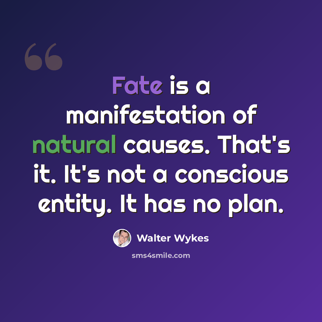 “Fate is a manifestation of natural causes. That's it. It's not a conscious entity. It has no plan.” quote by Walter Wykes
