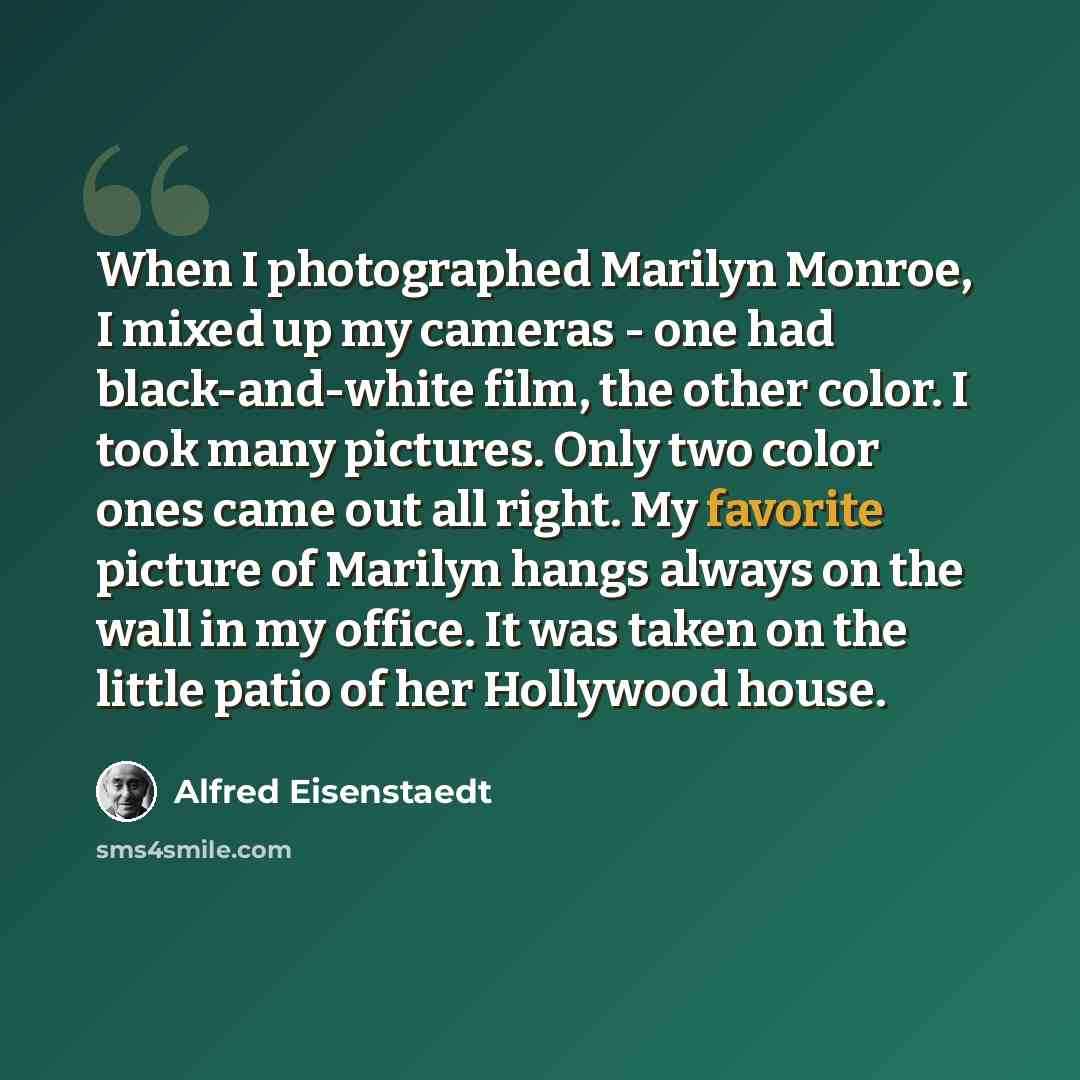 “When I photographed Marilyn Monroe, I mixed up my cameras - one had black-and-white film, the other color. I took many pictures. Only two color ones came out all right. My favorite picture of Marilyn hangs always on the wall in my office. It was taken on the little patio of her Hollywood house.” quote by Alfred Eisenstaedt