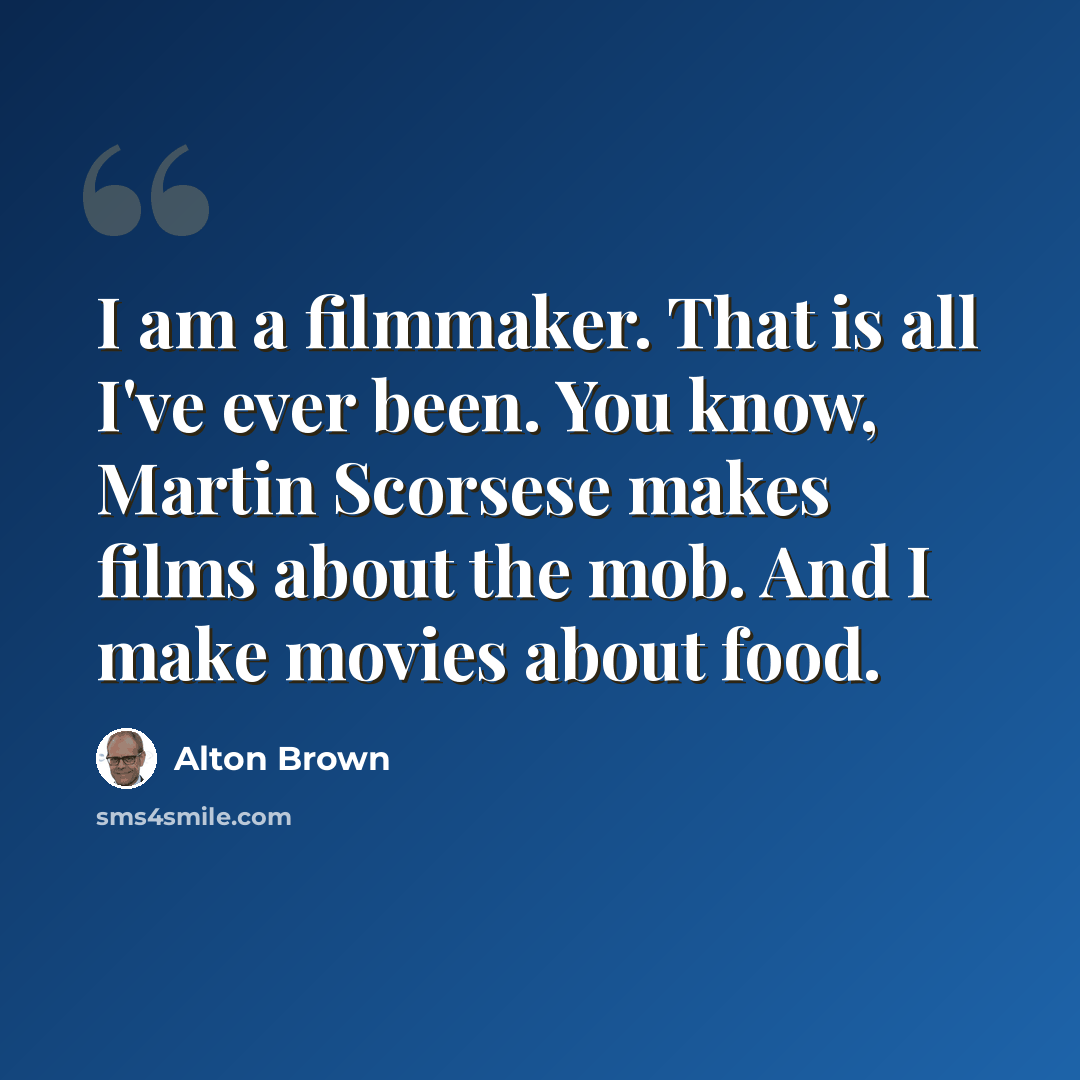“I am a filmmaker. That is all I've ever been. You know, Martin Scorsese makes films about the mob. And I make movies about food.” quote by Alton Brown
