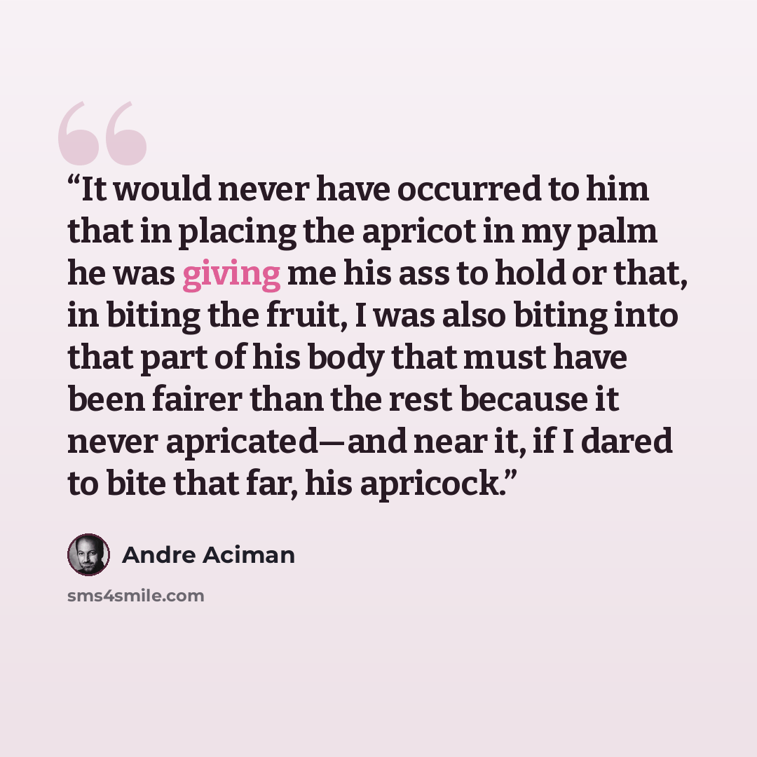 “It would never have occurred to him that in placing the apricot in my palm he was giving me his ass to hold or that, in biting the fruit, I was also biting into that part of his body that must have been fairer than the rest because it never apricated—and near it, if I dared to bite that far, his…” quote by André Aciman