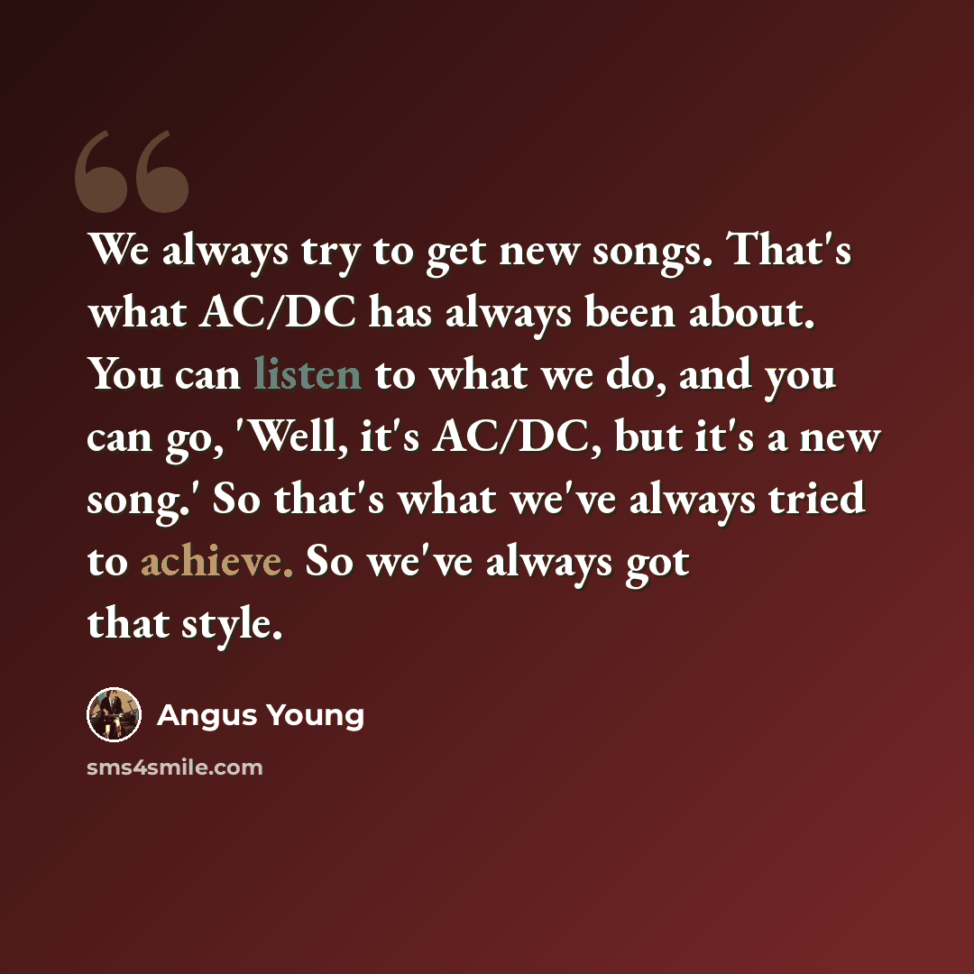 “We always try to get new songs. That's what AC/DC has always been about. You can listen to what we do, and you can go, 'Well, it's AC/DC, but it's a new song.' So that's what we've always tried to achieve. So we've always got that style.” quote by Angus Young