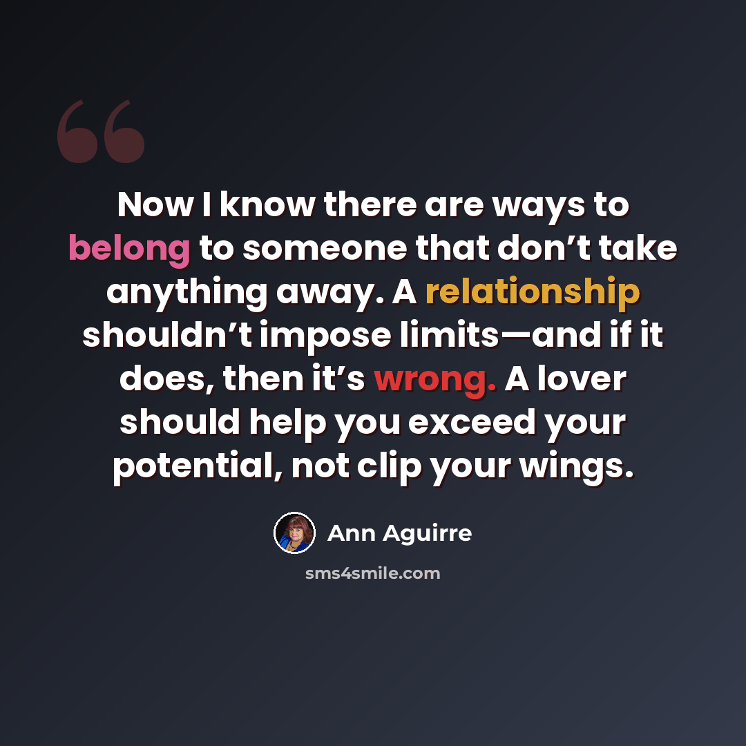 “Now I know there are ways to belong to someone that don’t take anything away. A relationship shouldn’t impose limits—and if it does, then it’s wrong. A lover should help you exceed your potential, not clip your wings.” quote by Ann Aguirre