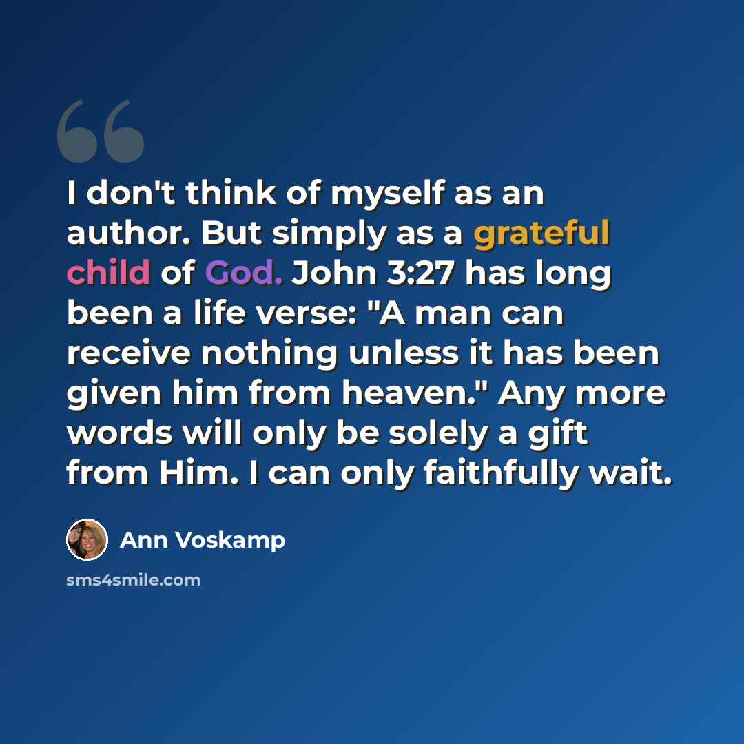 “I don't think of myself as an author. But simply as a grateful child of God. John 3:27 has long been a life verse: "A man can receive nothing unless it has been given him from heaven." Any more words will only be solely a gift from Him. I can only faithfully wait.” quote by Ann Voskamp