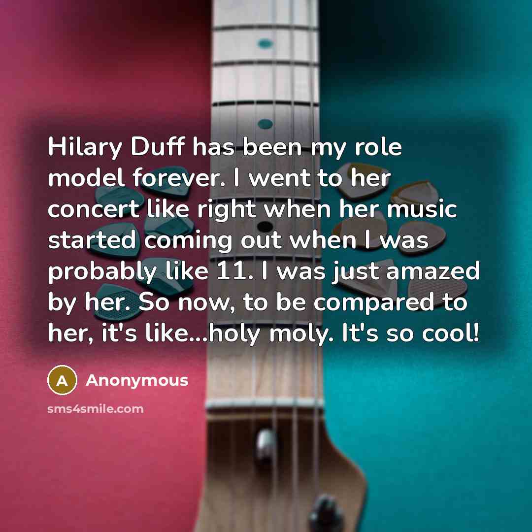 “Hilary Duff has been my role model forever. I went to her concert like right when her music started coming out when I was probably like 11. I was just amazed by her. So now, to be compared to her, it's like...holy moly. It's so cool!” quote by Anonymous