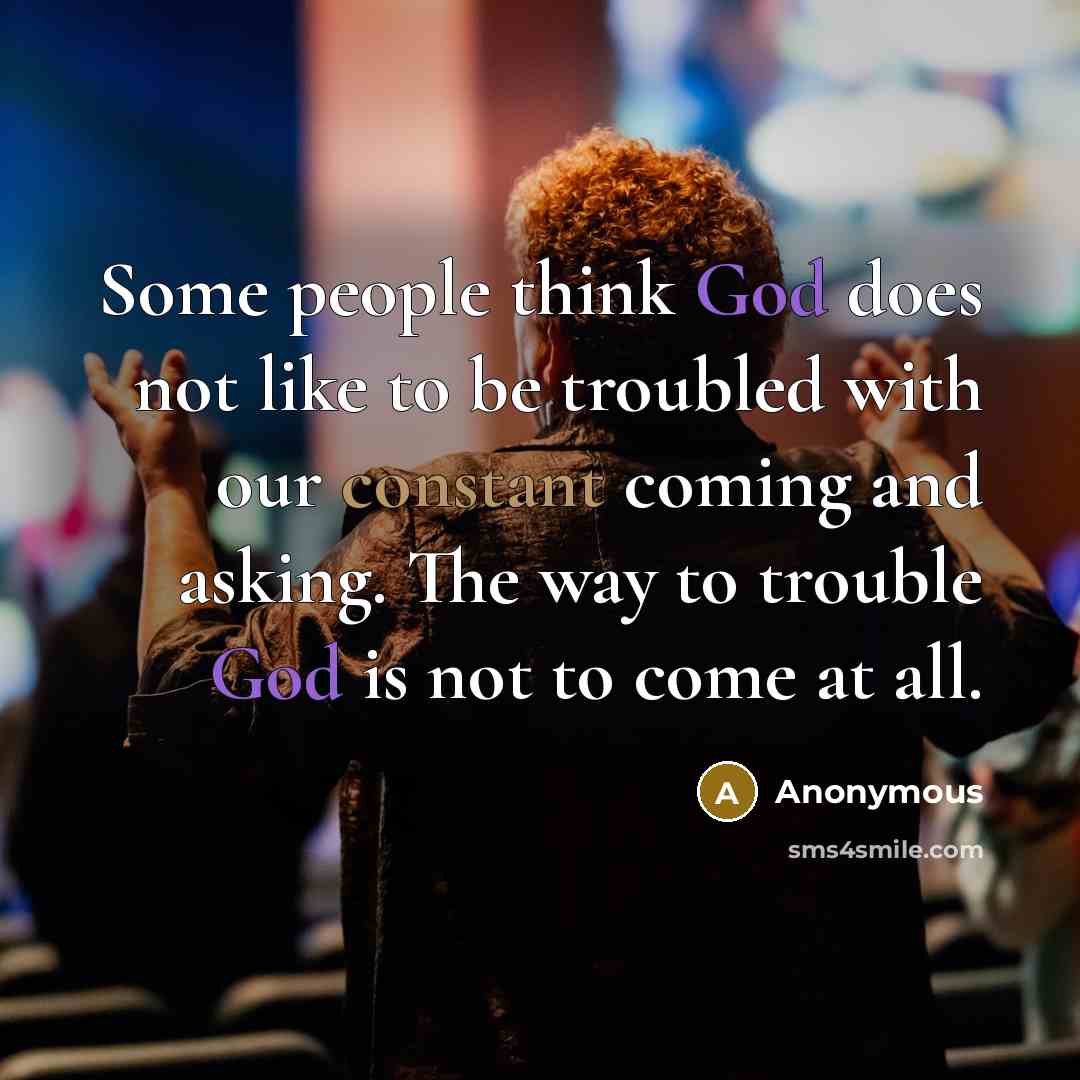 “Some people think God does not like to be troubled with our constant coming and asking. The way to trouble God is not to come at all.” quote by Anonymous