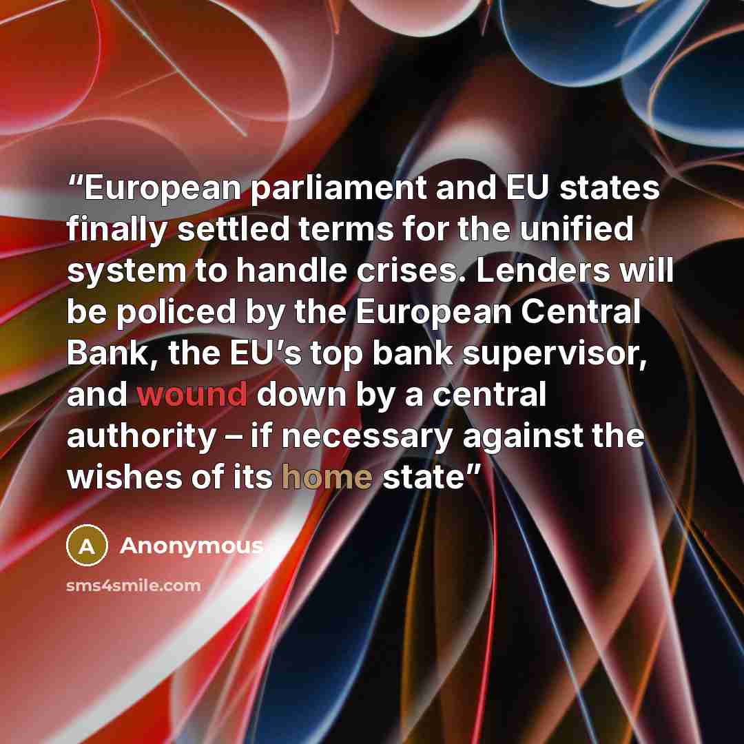“European parliament and EU states finally settled terms for the unified system to handle crises. Lenders will be policed by the European Central Bank, the EU’s top bank supervisor, and wound down by a central authority – if necessary against the wishes of its home state” quote by Anonymous