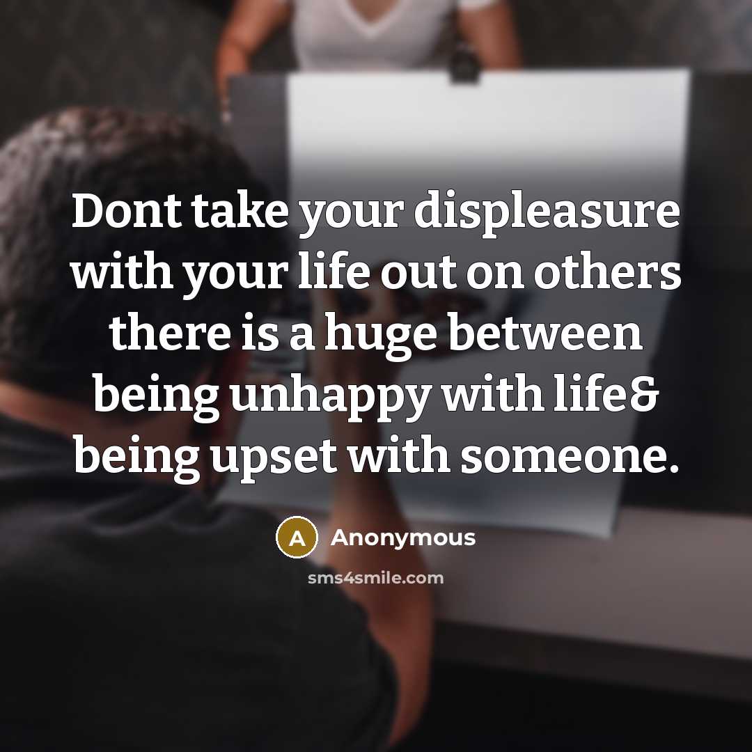 “Dont take your displeasure with your life out on others there is a huge between being unhappy with life& being upset with someone.” quote by Anonymous