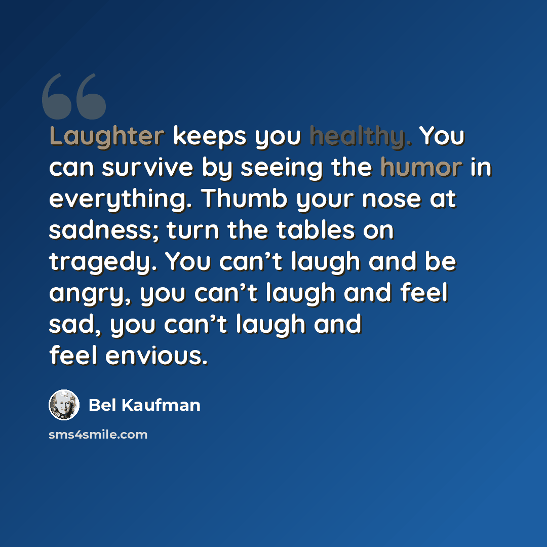 “Laughter keeps you healthy. You can survive by seeing the humor in everything. Thumb your nose at sadness; turn the tables on tragedy. You can’t laugh and be angry, you can’t laugh and feel sad, you can’t laugh and feel envious.” quote by Bel Kaufman