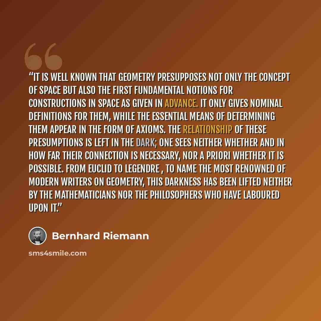 “It is well known that geometry presupposes not only the concept of space but also the first fundamental notions for constructions in space as given in advance. It only gives nominal definitions for them, while the essential means of determining them appear in the form of axioms. The relationship…” quote by Bernhard Riemann