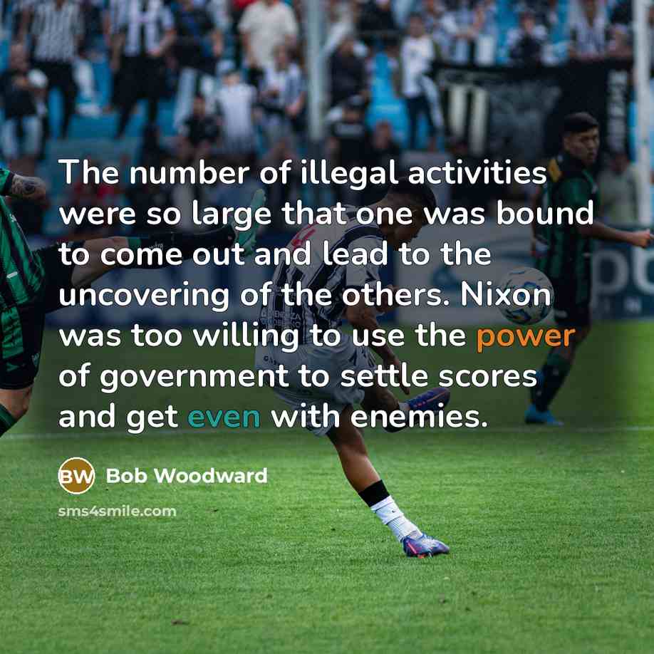 “The number of illegal activities were so large that one was bound to come out and lead to the uncovering of the others. Nixon was too willing to use the power of government to settle scores and get even with enemies.” quote by Bob Woodward