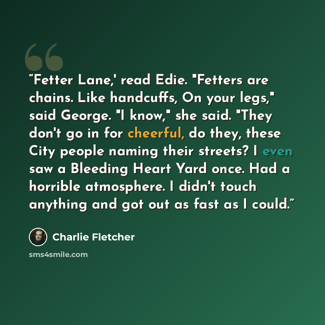 “Fetter Lane,' read Edie. "Fetters are chains. Like handcuffs, On your legs," said George. "I know," she said. "They don't go in for cheerful, do they, these City people naming their streets? I even saw a Bleeding Heart Yard once. Had a horrible atmosphere. I didn't touch anything and got out as…” quote by Charlie Fletcher
