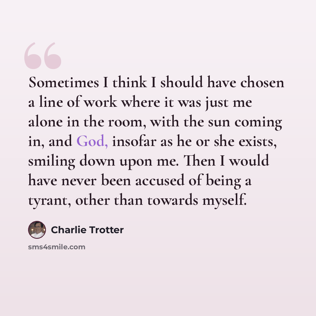 “Sometimes I think I should have chosen a line of work where it was just me alone in the room, with the sun coming in, and God, insofar as he or she exists, smiling down upon me. Then I would have never been accused of being a tyrant, other than towards myself.” quote by Charlie Trotter