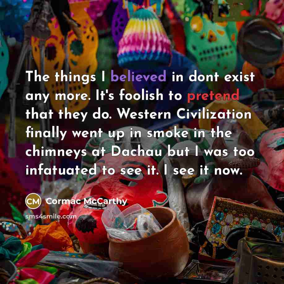 “The things I believed in dont exist any more. It's foolish to pretend that they do. Western Civilization finally went up in smoke in the chimneys at Dachau but I was too infatuated to see it. I see it now.” quote by Cormac McCarthy
