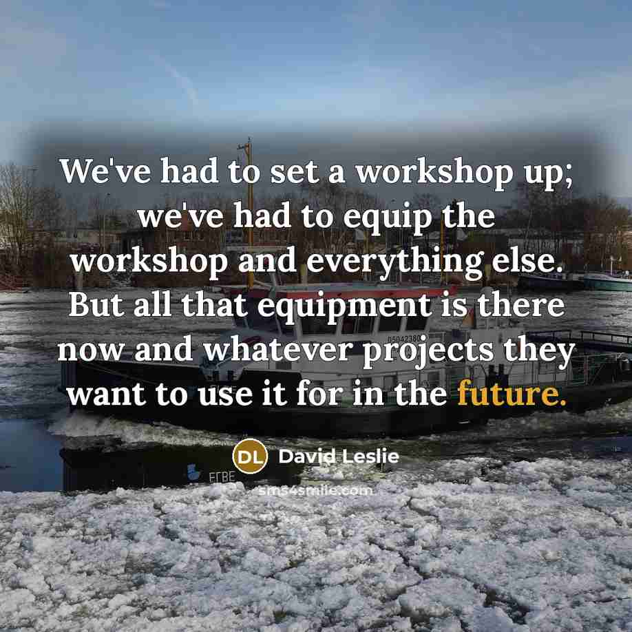 “We've had to set a workshop up; we've had to equip the workshop and everything else. But all that equipment is there now and whatever projects they want to use it for in the future.” quote by David Leslie