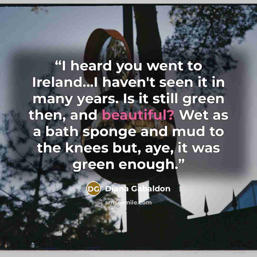 “I heard you went to Ireland...I haven't seen it in many years. Is it still green then, and beautiful? Wet as a bath sponge and mud to the knees but, aye, it was green enough.” quote by Diana Gabaldon