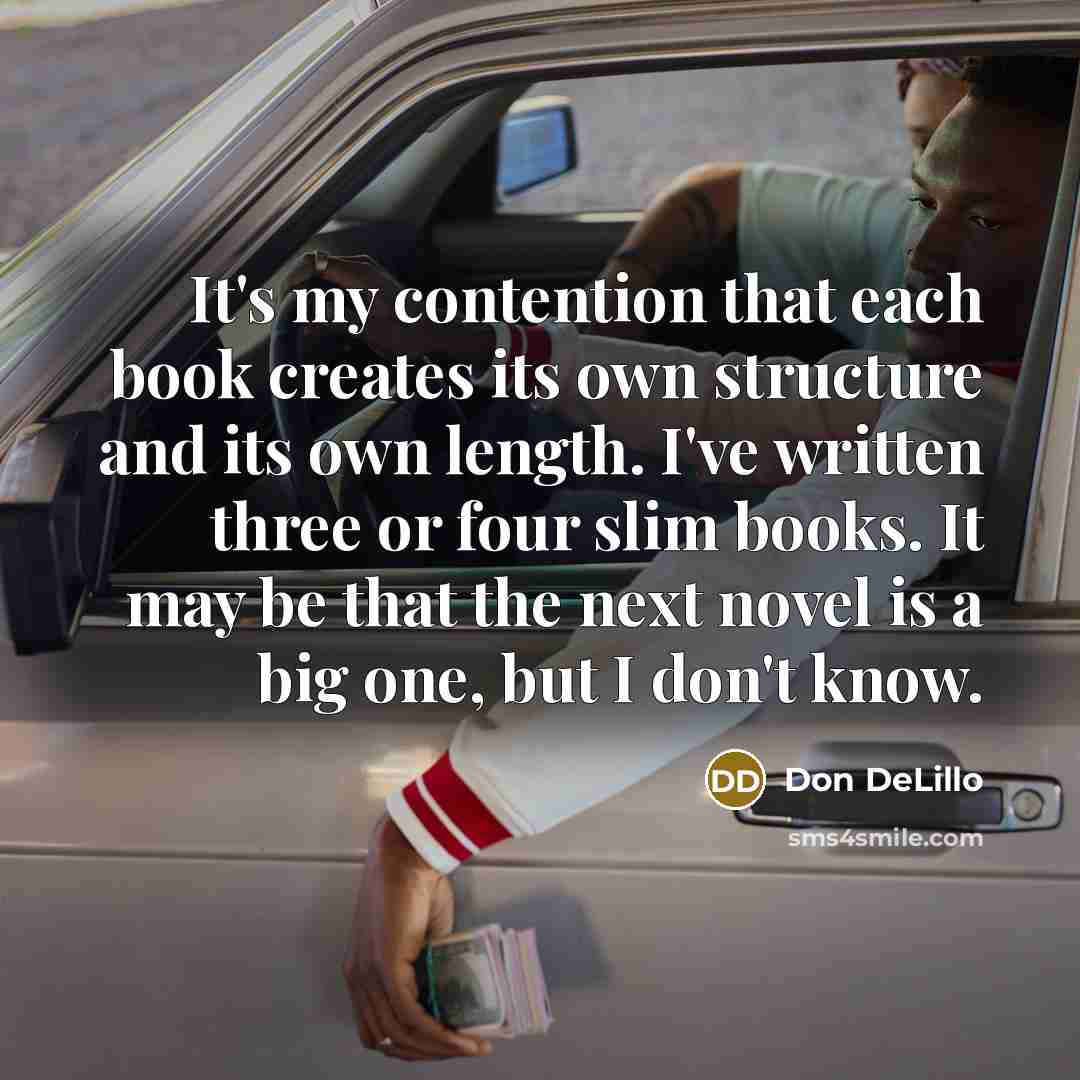 “It's my contention that each book creates its own structure and its own length. I've written three or four slim books. It may be that the next novel is a big one, but I don't know.” quote by Don DeLillo