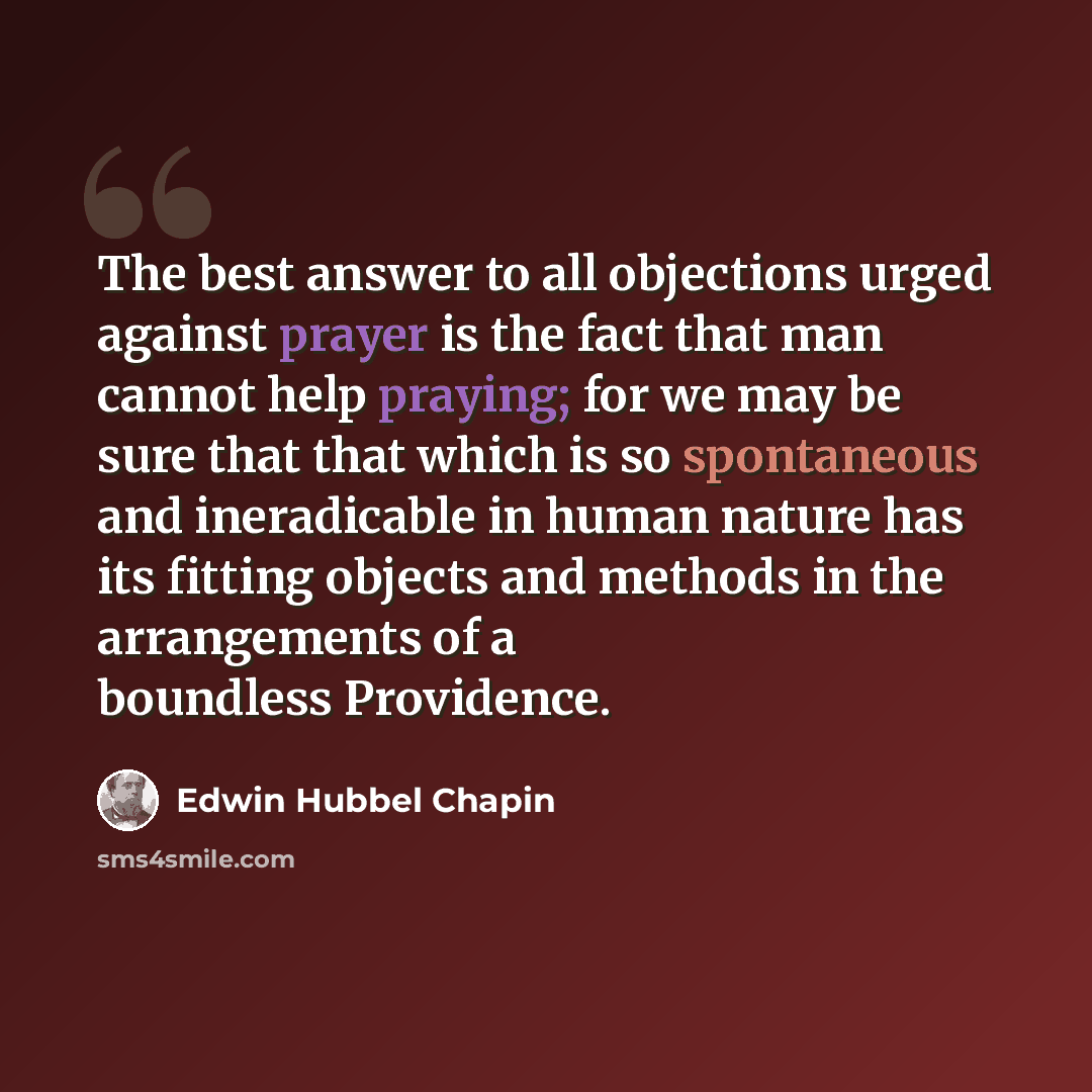 “The best answer to all objections urged against prayer is the fact that man cannot help praying; for we may be sure that that which is so spontaneous and ineradicable in human nature has its fitting objects and methods in the arrangements of a boundless Providence.” quote by Edwin Hubbel Chapin