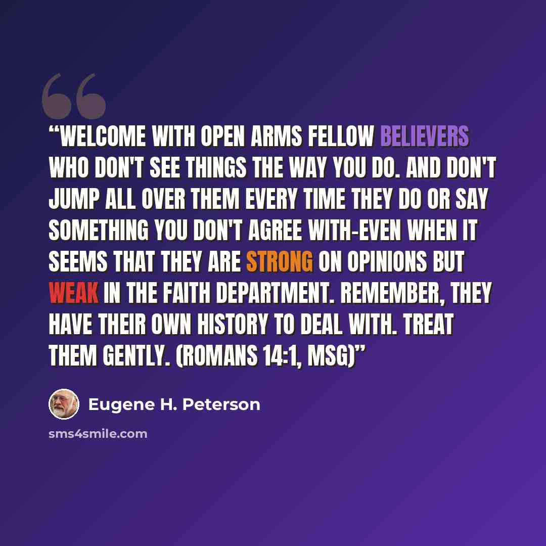 “Welcome with open arms fellow believers who don't see things the way you do. And don't jump all over them every time they do or say something you don't agree with-even when it seems that they are strong on opinions but weak in the faith department. Remember, they have their own history to deal…” quote by Eugene H. Peterson