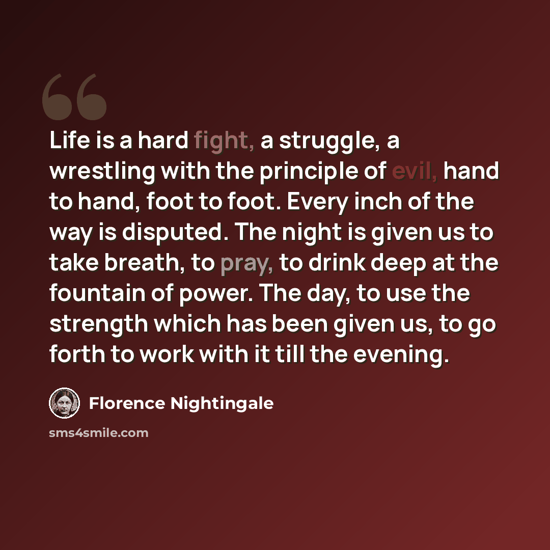 “Life is a hard fight, a struggle, a wrestling with the principle of evil, hand to hand, foot to foot. Every inch of the way is disputed. The night is given us to take breath, to pray, to drink deep at the fountain of power. The day, to use the strength which has been given us, to go forth to work…” quote by Florence Nightingale