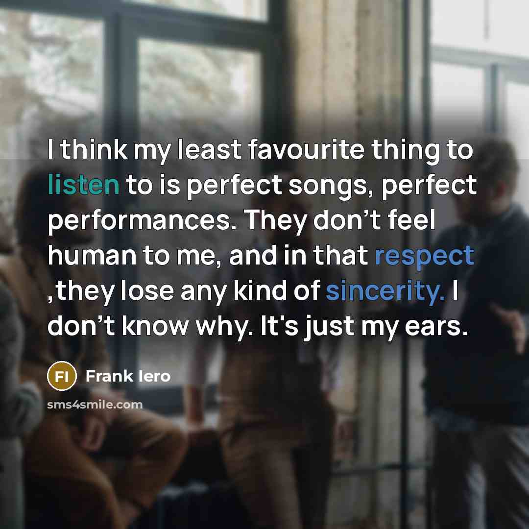 “I think my least favourite thing to listen to is perfect songs, perfect performances. They don't feel human to me, and in that respect ,they lose any kind of sincerity. I don't know why. It's just my ears.” quote by Frank Iero