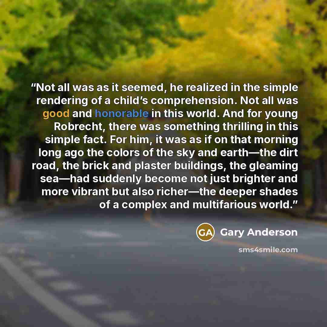 “Not all was as it seemed, he realized in the simple rendering of a child’s comprehension. Not all was good and honorable in this world. And for young Robrecht, there was something thrilling in this simple fact. For him, it was as if on that morning long ago the colors of the sky and earth—the dirt…” quote by Gary Anderson