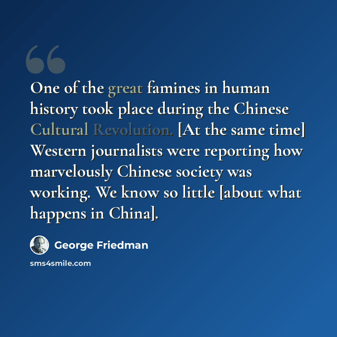 “One of the great famines in human history took place during the Chinese Cultural Revolution. [At the same time] Western journalists were reporting how marvelously Chinese society was working. We know so little [about what happens in China].” quote by George Friedman