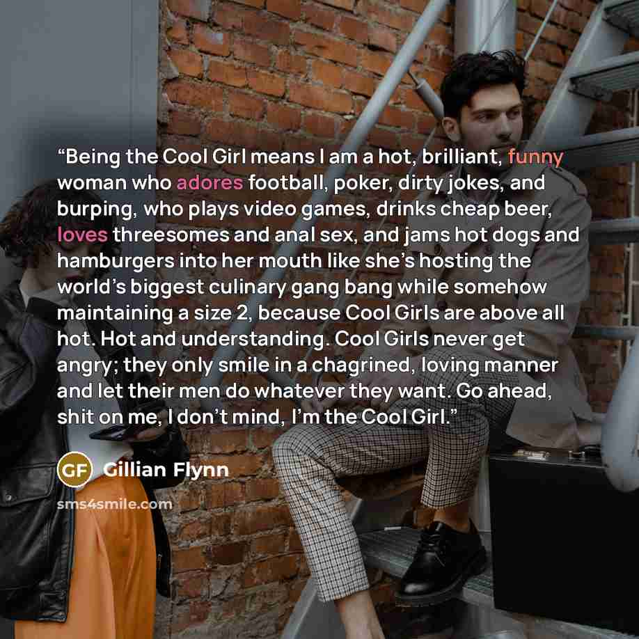“Being the Cool Girl means I am a hot, brilliant, funny woman who adores football, poker, dirty jokes, and burping, who plays video games, drinks cheap beer, loves threesomes and anal sex, and jams hot dogs and hamburgers into her mouth like she’s hosting the world’s biggest culinary gang bang…” quote by Gillian Flynn