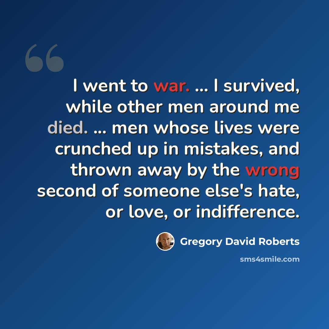 “I went to war. … I survived, while other men around me died. ... men whose lives were crunched up in mistakes, and thrown away by the wrong second of someone else's hate, or love, or indifference.” quote by Gregory David Roberts