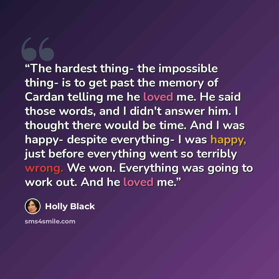 “The hardest thing- the impossible thing- is to get past the memory of Cardan telling me he loved me. He said those words, and I didn't answer him. I thought there would be time. And I was happy- despite everything- I was happy, just before everything went so terribly wrong. We won. Everything was…” quote by Holly Black