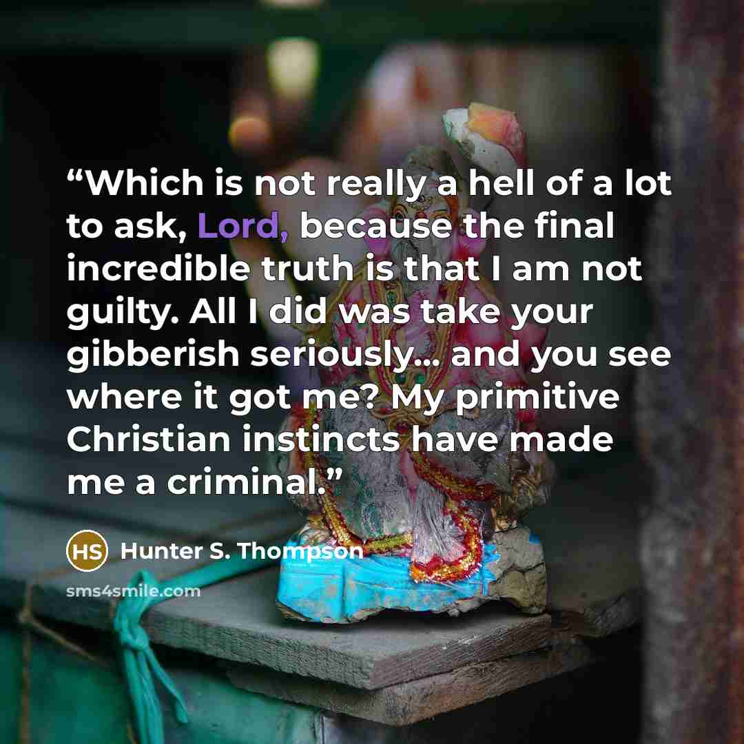 “Which is not really a hell of a lot to ask, Lord, because the final incredible truth is that I am not guilty. All I did was take your gibberish seriously... and you see where it got me? My primitive Christian instincts have made me a criminal.” quote by Hunter S. Thompson