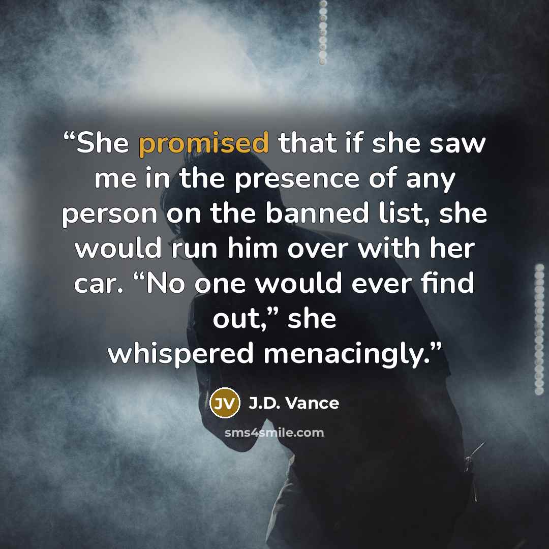 “She promised that if she saw me in the presence of any person on the banned list, she would run him over with her car. “No one would ever find out,” she whispered menacingly.” quote by J.D. Vance