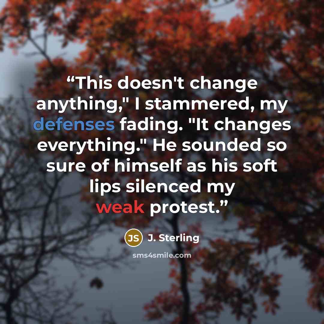 “This doesn't change anything," I stammered, my defenses fading. "It changes everything." He sounded so sure of himself as his soft lips silenced my weak protest.” quote by J. Sterling