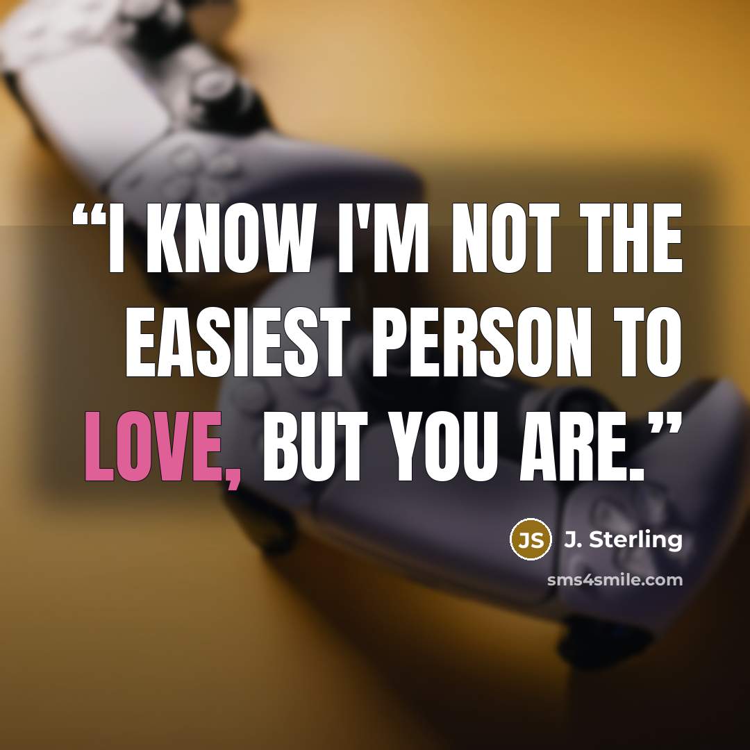 “I know I'm not the easiest person to love, but you are.” quote by J. Sterling