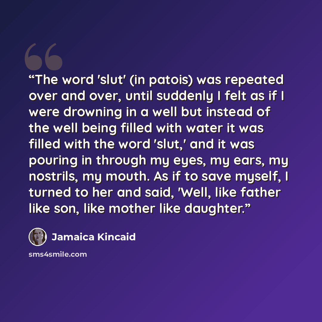 “The word 'slut' (in patois) was repeated over and over, until suddenly I felt as if I were drowning in a well but instead of the well being filled with water it was filled with the word 'slut,' and it was pouring in through my eyes, my ears, my nostrils, my mouth. As if to save myself, I turned to…” quote by Jamaica Kincaid