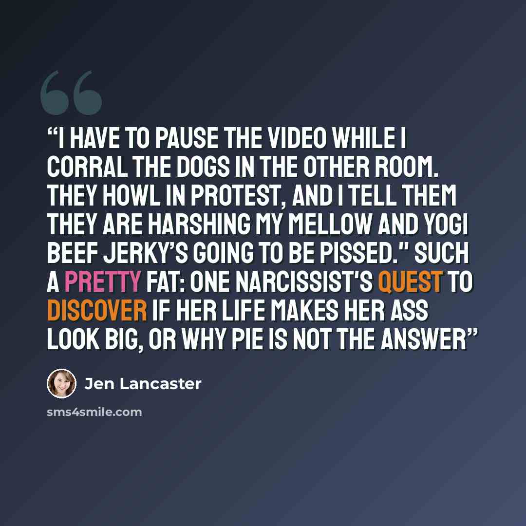 “I have to pause the video while I corral the dogs in the other room. They howl in protest, and I tell them they are harshing my mellow and Yogi Beef Jerky’s going to be pissed." Such a Pretty Fat: One Narcissist's Quest To Discover if Her Life Makes Her Ass Look Big, Or Why Pie is Not The Answer” quote by Jen Lancaster