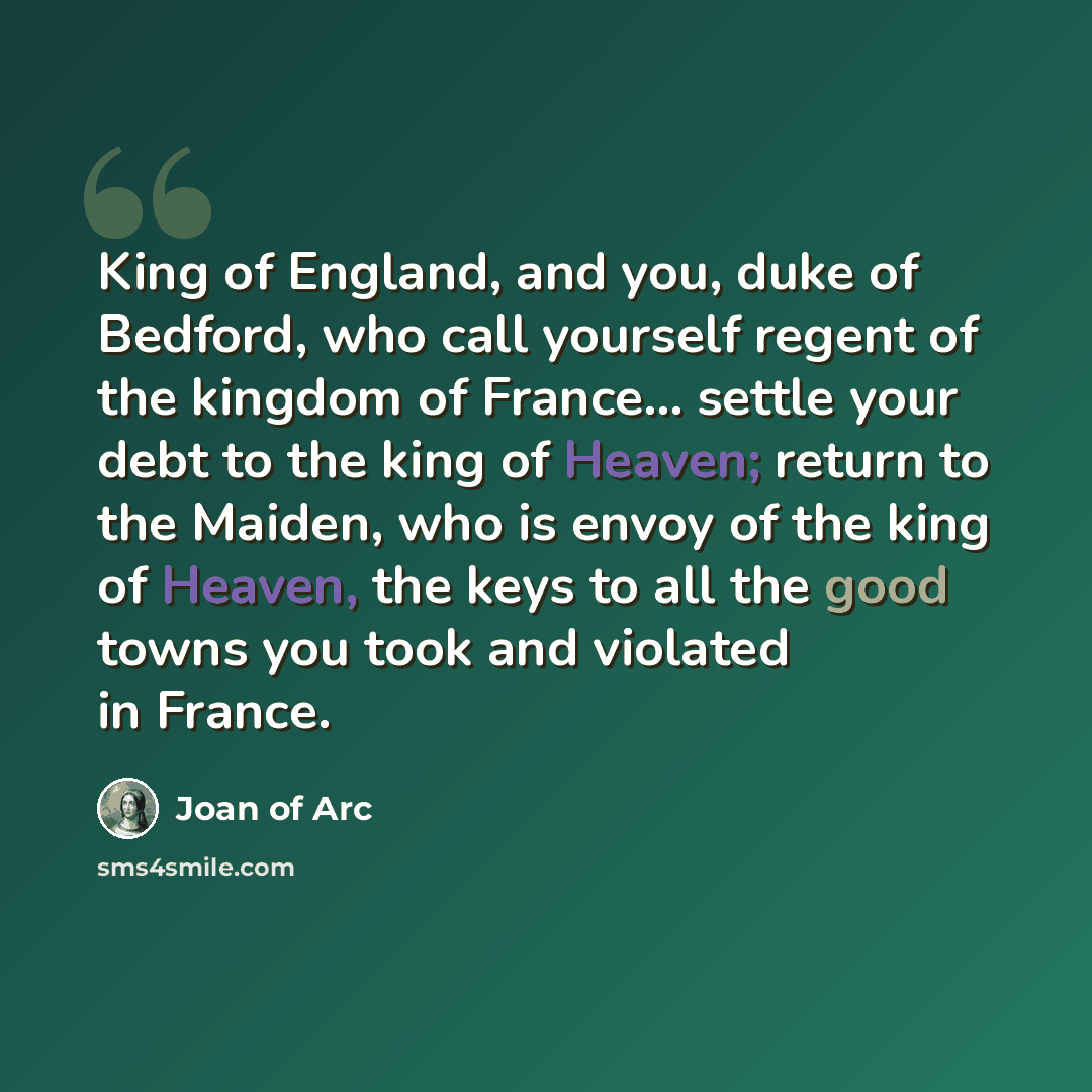 “King of England, and you, duke of Bedford, who call yourself regent of the kingdom of France... settle your debt to the king of Heaven; return to the Maiden, who is envoy of the king of Heaven, the keys to all the good towns you took and violated in France.” quote by Joan of Arc