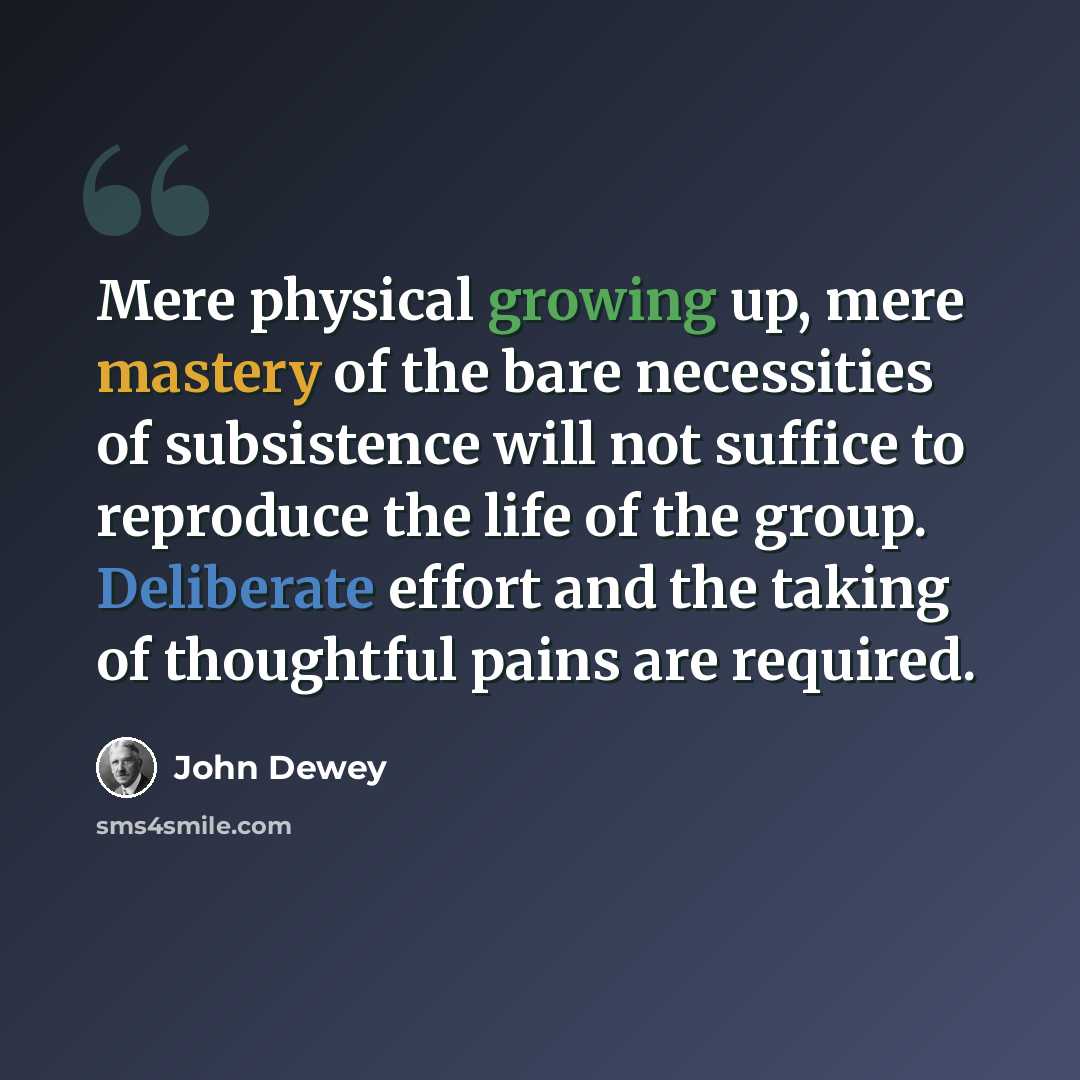 “Mere physical growing up, mere mastery of the bare necessities of subsistence will not suffice to reproduce the life of the group. Deliberate effort and the taking of thoughtful pains are required.” quote by John Dewey