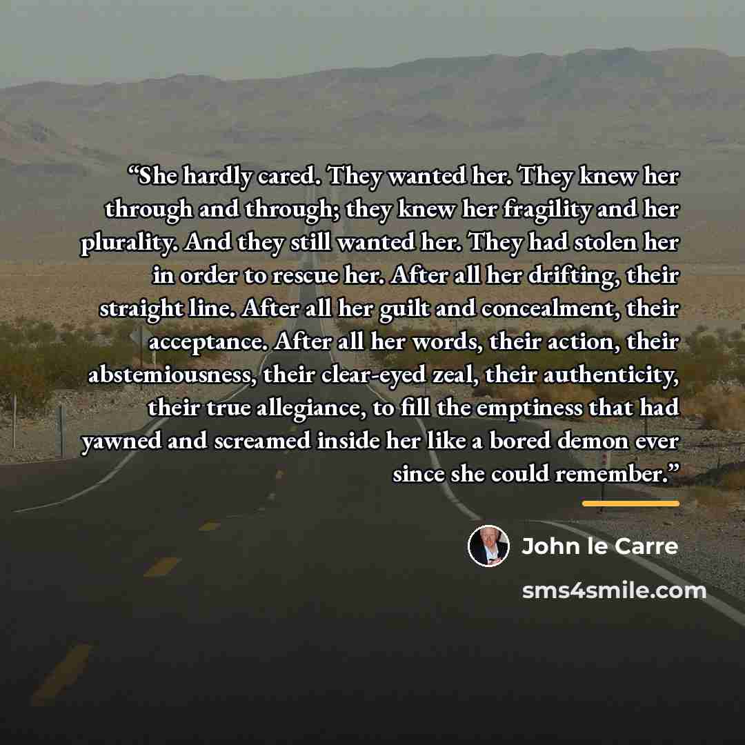 “She hardly cared. They wanted her. They knew her through and through; they knew her fragility and her plurality. And they still wanted her. They had stolen her in order to rescue her. After all her drifting, their straight line. After all her guilt and concealment, their acceptance. After all her…” quote by John le Carré