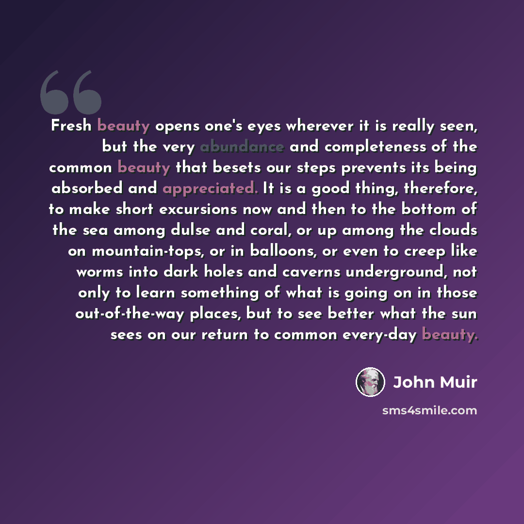 “Fresh beauty opens one's eyes wherever it is really seen, but the very abundance and completeness of the common beauty that besets our steps prevents its being absorbed and appreciated. It is a good thing, therefore, to make short excursions now and then to the bottom of the sea among dulse and…” quote by John Muir
